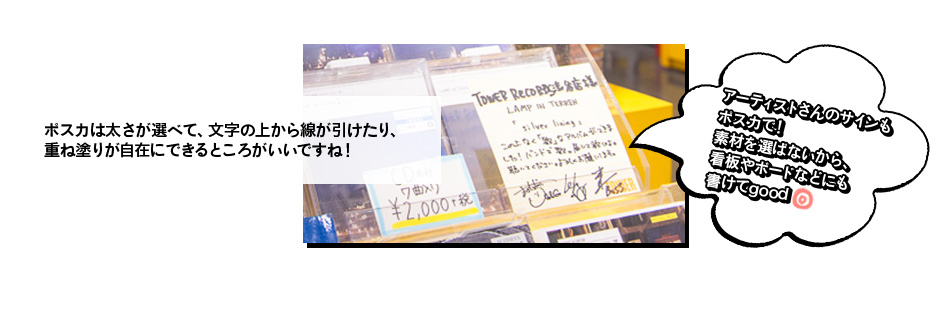 ポスカは太さが選べて、文字の上から線が引けたり、 重ね塗りが自在にできるところがいいですね！アーティストさんのサインも ポスカで！ 素材を選ばないから、 看板やボードなどにも 書けてgood