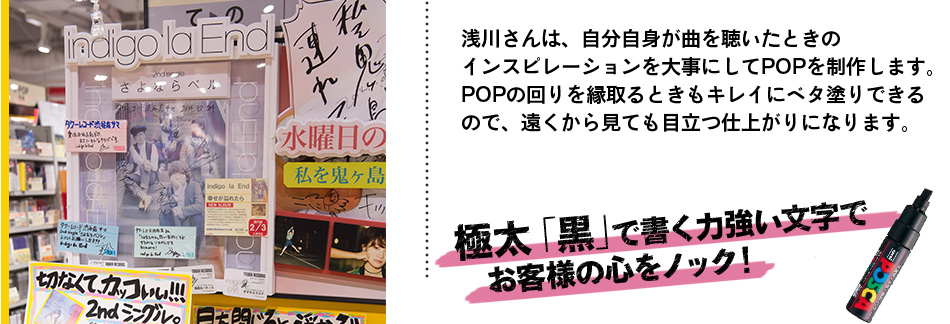 浅川さんは、自分自身が曲を聴いたときの インスピレーションを大事にしてPOPを制作します。 POPの回りを縁取るときもキレイにベタ塗りできる ので、遠くから見ても目立つ仕上がりになります。