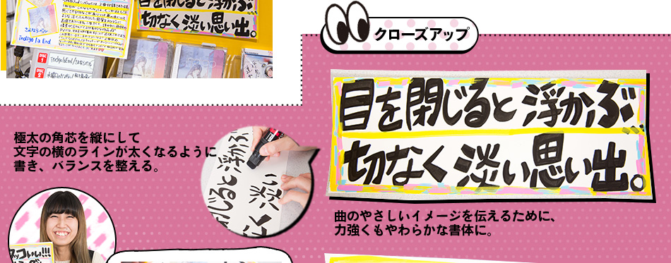 クローズアップ 極太の角芯を縦にして 文字の横のラインが太くなるように 書き、バランスを整える。曲のやさしいイメージを伝えるために、 力強くもやわらかな書体に。