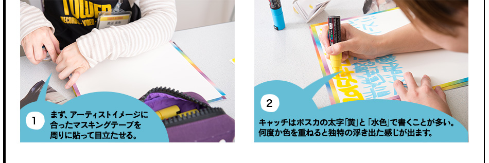 1.まず、アーティストイメージに 合ったマスキングテープを 周りに貼って目立たせる。2.キャッチはポスカの太字「黄」と「水色」で書くことが多い。 何度か色を重ねると独特の浮き出た感じが出ます。