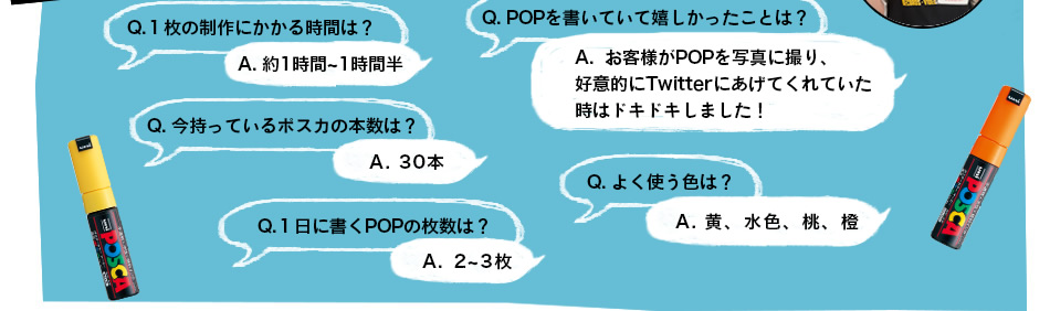 Q.１枚の制作にかかる時間は？A. 約1時間~1時間半　Q. POPを書いていて嬉しかったことは？A.  お客様がPOPを写真に撮り、 好意的にTwitterにあげてくれていた 時はドキドキしました！　Q. 今持ってるポスカの本数は？A. 30本　Q. よく使う色は？ A. 黄、水色、桃、橙　Q. １日に書くPOPの枚数は？ A. 2~3枚