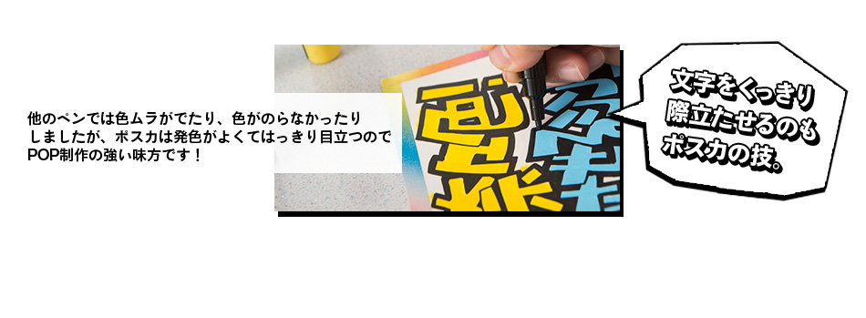 他のペンでは色ムラがでたり、色がのらなかったり しましたが、ポスカは発色がよくてはっきり目立つので POP制作の強い味方です！文字をくっきり 際立たせるのも ポスカの技。