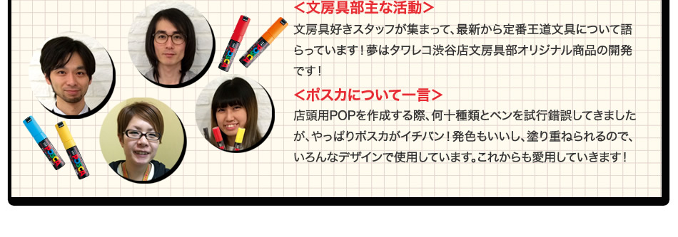 ＜文房具部主な活動＞文房具好きスタッフが集まって、 最新から定番王道文具について語らっています！夢はタワレコ渋谷店文房具部オリジナル商品の開発です！＜ポスカについて一言＞ 店頭用POPを作成する際、何十種類とペンを試行錯誤してきましたが、 やっぱりポスカがイチバン！発色もいいし、塗り重ねられるので、 いろんなデザインで使用しています。これからも愛用していきます！