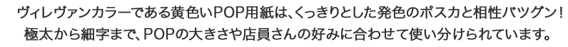 ヴィレヴァンカラーである黄色いPOP用紙は、くっきりとした発色のポスカと相性バツグン！極太から細字まで、POPの大きさや店員さんの好みに合わせて使い分けられています。