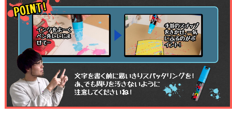 POINT! インクをよ〜くペン先ににじませて… 手首のスナップをきかせ、一気にふるのがポイント！文字を書く前に思いきりスパッタリングを！ あ、でも周りを汚さないように注意してくださいね！