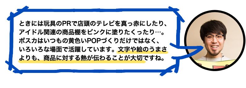 ときには玩具のPRで店頭のテレビを真っ赤にしたり、アイドル関連の商品棚をピンクに塗りたくったり…。ポスカはいつもの黄色いPOPづくりだけではなく、いろいろな場面で活躍しています。文字や絵のうまさよりも、商品に対する熱が伝わることが大切ですね。