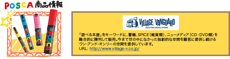 POSCA 商品情報　VILLAGE/VANGUARD 「遊べる本屋」をキーワードに、書籍、SPICE（雑貨類）、ニューメディア（CD・DVD類）を融合的に陳列して販売。今まで世の中になかった独創的な空間を顧客に提供し続けるワン・アンド・オンリーの空間を提供しています。