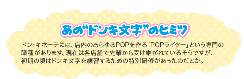 あの“ドンキ文字”のヒミツ ドン・キホーテには、店内のあらゆるPOPを作る「POPライター」という専門の 職種があります。現在は各店舗で先輩から受け継がれているそうですが、 初期の頃はドンキ文字を練習するための特別研修があったのだとか。