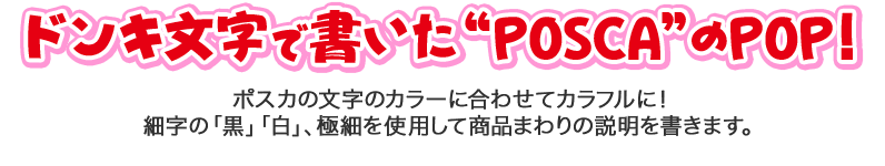 ドンキ文字で書いた“POSCA”のPOP！ ポスカの文字のカラーに合わせてカラフルに！ 細字の「黒」「白」、極細を使用して商品まわりの説明を書きます。