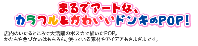 まるでアートな、  カラフル＆かわいいドンキのPOP！店内のいたるところで大活躍のポスカで描いたPOP。 かたちや色づかいはもちろん、使っている素材やアイデアもさまざまです。