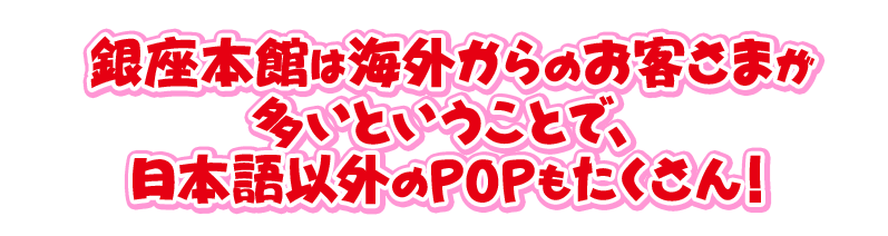 銀座本館は海外からのお客さまが 多いということで、 日本語以外のPOPもたくさん！ 