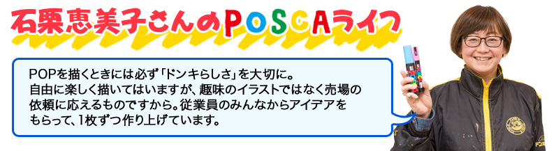 石栗恵美子さんのPOSCAライフ POPを描くときには必ず「ドンキらしさ」を大切に。 自由に楽しく描いてはいますが、趣味のイラストではなく売場の 依頼に応えるものですから。従業員のみんなからアイデアを もらって、１枚ずつ作り上げています。