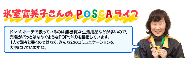 氷室富美子さんのPOSCAライフ ドン・キホーテで扱っているのは無機質な生活用品などが多いので、 売場がパッとはなやぐようなPOPづくりを目指しています。 １人で黙々と書くのではなく、みんなとのコミュニケーションを 大切にしていますね。