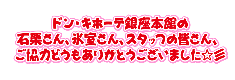 ドン・キホーテ銀座本館の イシキリさん、氷室さん、スタッフの皆さん、 ご協力どうもありがとうございました☆彡