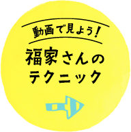 動画で見よう！福家さんのテクニック