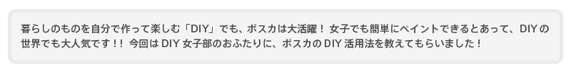 暮らしのものを自分で作って楽しむ「DIY」でも、ポスカは大活躍！ 女子でも簡単にペイントできるとあって、DIYの世界でも大人気です！！ 今回はDIY女子部のおふたりに、ポスカのDIY活用法を教えてもらいました！