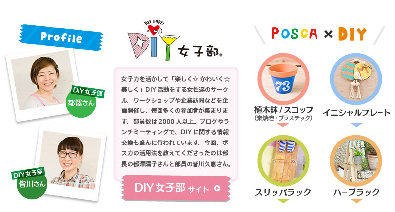 【Profile】DIY女子部　都澤さん・皆川さん　女子力を活かして「楽しく☆ かわいく☆美しく」DIY活動をする女性達のサークル。ワークショップや企業訪問などを企画開催し、毎回多くの参加者が集まります。部員数は2000人以上。ブログやランチミーティングで、DIYに関する情報交換も盛んに行われています。今回、ポスカの活用法を教えてくださったのは部長の都澤陽子さんと部員の皆川久恵さん。