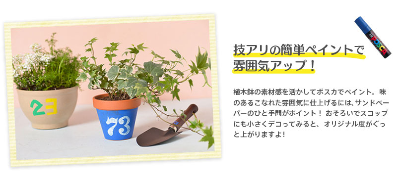 『技アリの簡単ペイントで雰囲気アップ！』 植木鉢の素材感を活かしてポスカでペイント。味のあるこなれた雰囲気に仕上げるには、サンドペーパーのひと手間がポイント！ おそろいでスコップにも小さくデコってみると、オリジナル度がぐっと上がりますよ！