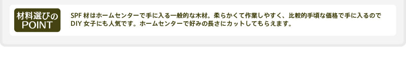 【材料選びのPOINT】SPF材はホームセンターで手に入る一般的な木材。柔らかくて作業しやすく、比較的手頃な価格で手に入るのでDIY女子にも人気です。ホームセンターで好みの長さにカットしてもらえます。