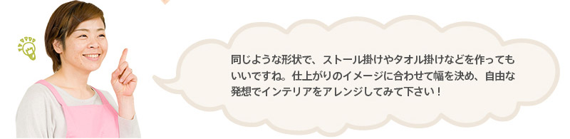 同じような形状で、ストール掛けやタオル掛けなどを作ってもいいですね。仕上がりのイメージに合わせて幅を決め、自由な発想でインテリアをアレンジしてみて下さい！