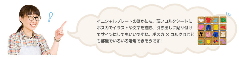 イニシャルプレートのほかにも、薄いコルクシートにポスカでイラストや文字を描き、引き出しに貼り付けてサインにしてもいいですね。ポスカ×コルクはこども部屋でいろいろ活用できそうです!