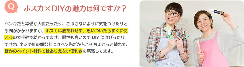 （Q）ポスカ×DIYの魅力は何ですか？　⇒ペンキだと準備が大変だったり、こぼさないように気をつけたりと手間がかかりますが、ポスカは液だれせず、思いついたらすぐに使えるので手軽で助かってます。耐性も高いのでDIYにはぴったりですね。ネジや釘の頭などにはペン先だからこそちょこっと塗れて、ほかのペイント材料ではありえない便利さを痛感してます。