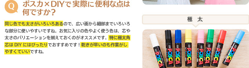 （Q）ポスカ×DIYで実際に便利な点は何ですか？　⇒同じ色でも太さがいろいろあるので、広い面から細部までいろいろな部分に使いやすいですね。お気に入りの色やよく使う色は、芯や太さのバリエーションを揃えておくのがオススメです。特に極太角芯はDIYにはぴったりでおすすめです！乾きが早いのも作業がしやすくていいですね。