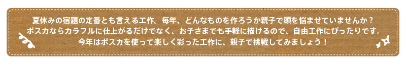 夏休みの宿題の定番とも言える工作。毎年、どんなものを作ろうか親子で頭を悩ませていませんか？ポスカならカラフルに仕上がるだけでなく、お子さまでも手軽に描けるので、自由工作にぴったりです。今年はポスカを使って楽しく彩った工作に、親子で挑戦してみましょう！