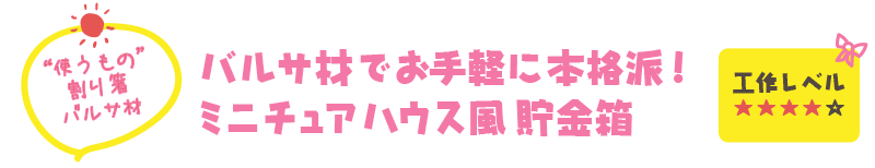 【“使うもの” 割り箸、バルサ材】バルサ材でお手軽に本格派！
ミニチュアハウス風貯金箱（工作レベル ★★★★☆）