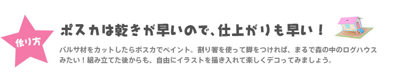 【作り方】『ポスカは乾きが早いので、仕上がりも早い！』 バルサ材をカットしたらポスカでペイント。割り箸を使って脚をつければ、まるで森の中のログハウスみたい！組み立てた後からも、自由にイラストを描き入れて楽しくデコってみましょう。