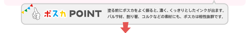 【ポスカPOINT】 塗る前にポスカをよく振ると、濃く、くっきりとしたインクが出ます。バルサ材、割り箸、コルクなどの素材にも、ポスカは相性抜群です。