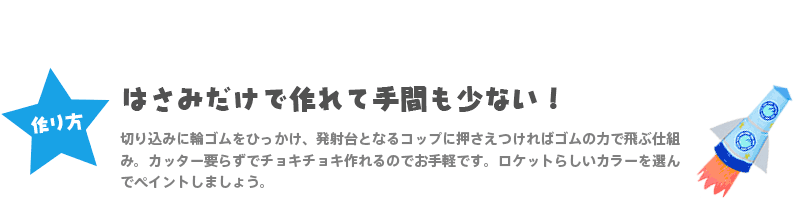 【作り方】『はさみだけで作れて手間も少ない！』 切り込みに輪ゴムをひっかけ、発射台となるコップに押さえつければゴムの力で飛ぶ仕組み。カッター要らずでチョキチョキ作れるのでお手軽です。ロケットらしいカラーを選んでペイントしましょう。