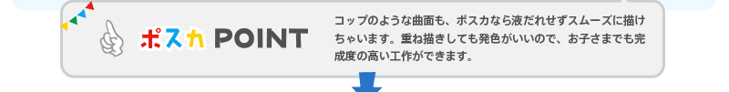 【ポスカPOINT】 コップのような曲面も、ポスカなら液だれせずスムーズに描けちゃいます。重ね描きしても発色がいいので、お子さまでも完成度の高い工作ができます。