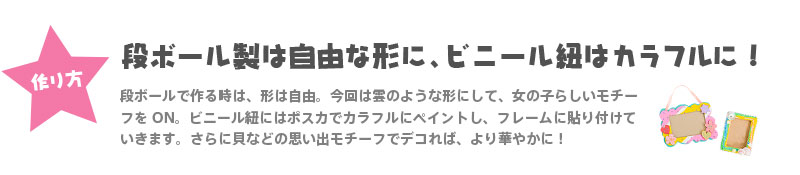 【作り方】『段ボール製は自由な形に、ビニール紐はカラフルに！』 段ボールで作る時は、形は自由。今回は雲のような形にして、女の子らしいモチーフをON。ビニール紐にはポスカでカラフルにペイントし、フレームに貼り付けていきます。さらに貝などの思い出モチーフでデコれば、より華やかに！