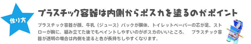 【作り方】『プラスチック容器は内側からポスカを塗るのがポイント』 プラスチック容器が顔、牛乳（ジュース）パックが胴体、トイレットペーパーの芯が足、ストローが腕に。組み立てた後でもペイントしやすいのがポスカのいいところ。　プラスチック容器が透明の場合は内側を塗ると色が長持ちしやすくなります。