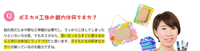 （Q）ポスカ×工作の魅力は何ですか？　⇒絵の具だと水や筆など準備が必要だし、うっかりこぼしてしまったりといろいろ大変。でもポスカなら、思い立ったらすぐに使えるから工作には本当にうってつけだと思います。子どもたちが好きなカラーが揃っているのも魅力ですね。