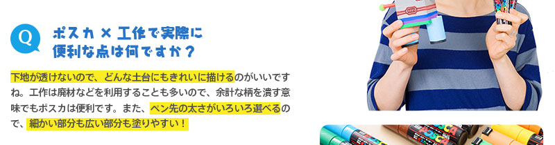 （Q）ポスカ×工作で実際に
便利な点は何ですか？　⇒下地が透けないので、どんな土台にもきれいに描けるのがいいですね。工作は廃材などを利用することも多いので、余計な柄を潰す意味でもポスカは便利です。また、ペン先の太さがいろいろ選べるので、細かい部分も広い部分も塗りやすい！