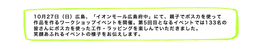 10月27日（日）広島、「イオンモール広島府中」にて、親子でポスカを使って作品を作るワークショップイベントを開催。第5回目となるイベントでは133名の皆さんにポスカを使った工作・ラッピングを楽しんでいただきました。笑顔あふれるイベントの様子をお伝えします。