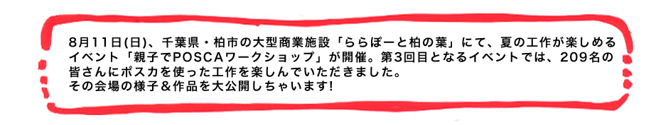 8月11日(日)、千葉県・柏市の大型商業施設「ららぽーと柏の葉」にて、夏の工作が楽しめるイベント「親子でPOSCAワークショップ」が開催。第3回目となるイベントでは、209名の皆さんにポスカを使った工作を楽しんでいただきました。その会場の様子＆作品を大公開しちゃいます!