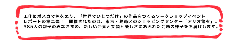 工作にポスカで色をぬり、「世界でひとつだけ」の作品をつくるワークショップイベントレポートの第二弾！　開催されたのは、東京・葛飾区のショッピングセンター「アリオ亀有」。385人の親子のみなさまの、新しい発見と笑顔と楽しさにあふれた会場の様子をお届けします。