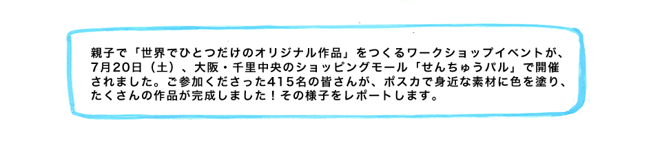 親子で「世界でひとつだけのオリジナル作品」をつくるワークショップイベントが、7月20日（土）、大阪・千里中央のショッピングモール「せんちゅうパル」で開催されました。ご参加くださった415名の皆さんが、ポスカで身近な素材に色を塗り、たくさんの作品が完成しました！その様子をレポートします。