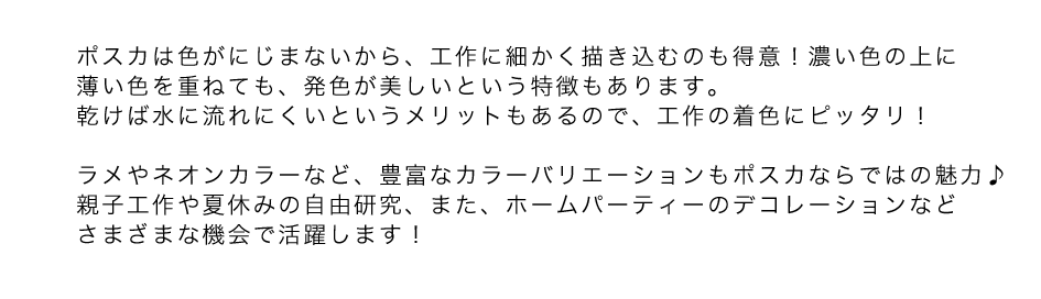 ポスカは色がにじまないから、工作に細かく描き込むのも得意！濃い色の上に薄い色を重ねても、発色が美しいという特徴もあります。乾けば水に流れにくいというメリットもあるので、工作の着色にピッタリ！ラメやネオンカラーなど、豊富なカラーバリエーションもポスカならではの魅力♪親子工作や夏休みの自由研究、また、ホームパーティーのデコレーションなどさまざまな機会で活躍します！