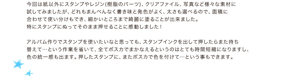 今回は紙以外にスタンプやレジン(樹脂のパーツ)、クリアファイル、写真など様々な素材に試してみましたが、どれもまんべんなく書き味と発色がよく、太さも選べるので、面積に合わせて使い分けもでき、細かいところまで綺麗に塗ることが出来ました。特にスタンプにぬってそのまま押せることに感動しました！アルバム作りでスタンプを使いたいなと思っても、スタンプインクを出して押したらまた持ち替えて…という作業を省いて、全てポスカでまかなえるというのはとても時間短縮になりますし、色の統一感も出ます。押したスタンプに、またポスカで色を付けて…という事もできます。