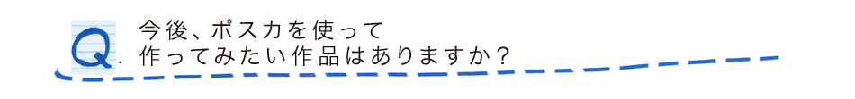 今後、ポスカを使って作ってみたい作品はありますか？