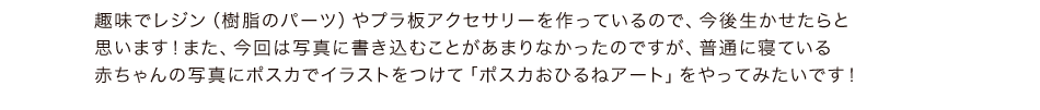 趣味でレジン（樹脂のパーツ）やプラ板アクセサリーを作っているので、今後生かせたらと思います！また、今回は写真に書き込むことがあまりなかったのですが、普通に寝ている赤ちゃんの写真にポスカでイラストをつけて「ポスカおひるねアート」をやってみたいです！