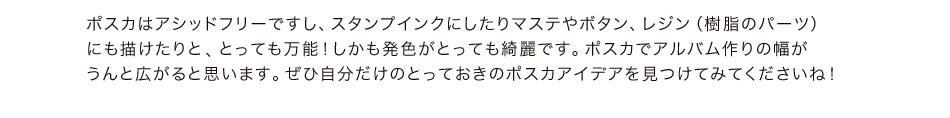 ポスカはアシッドフリーですし、スタンプインクにしたりマステやボタン、レジン（樹脂のパーツ）にも描けたりと,とっても万能！しかも発色がとっても綺麗です。ポスカでアルバム作りの幅がうんと広がると思います。ぜひ自分だけのとっておきのポスカアイデアを見つけてみてくださいね！