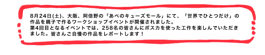 8月24日(土)、大阪、阿倍野の「あべのキューズモール」にて、「世界でひとつだけ」の作品を親子で作るワークショップイベントが開催されました。第4回目となるイベントでは、258名の皆さんにポスカを使った工作を楽しんでいただきました。皆さんご自慢の作品をレポートします！
